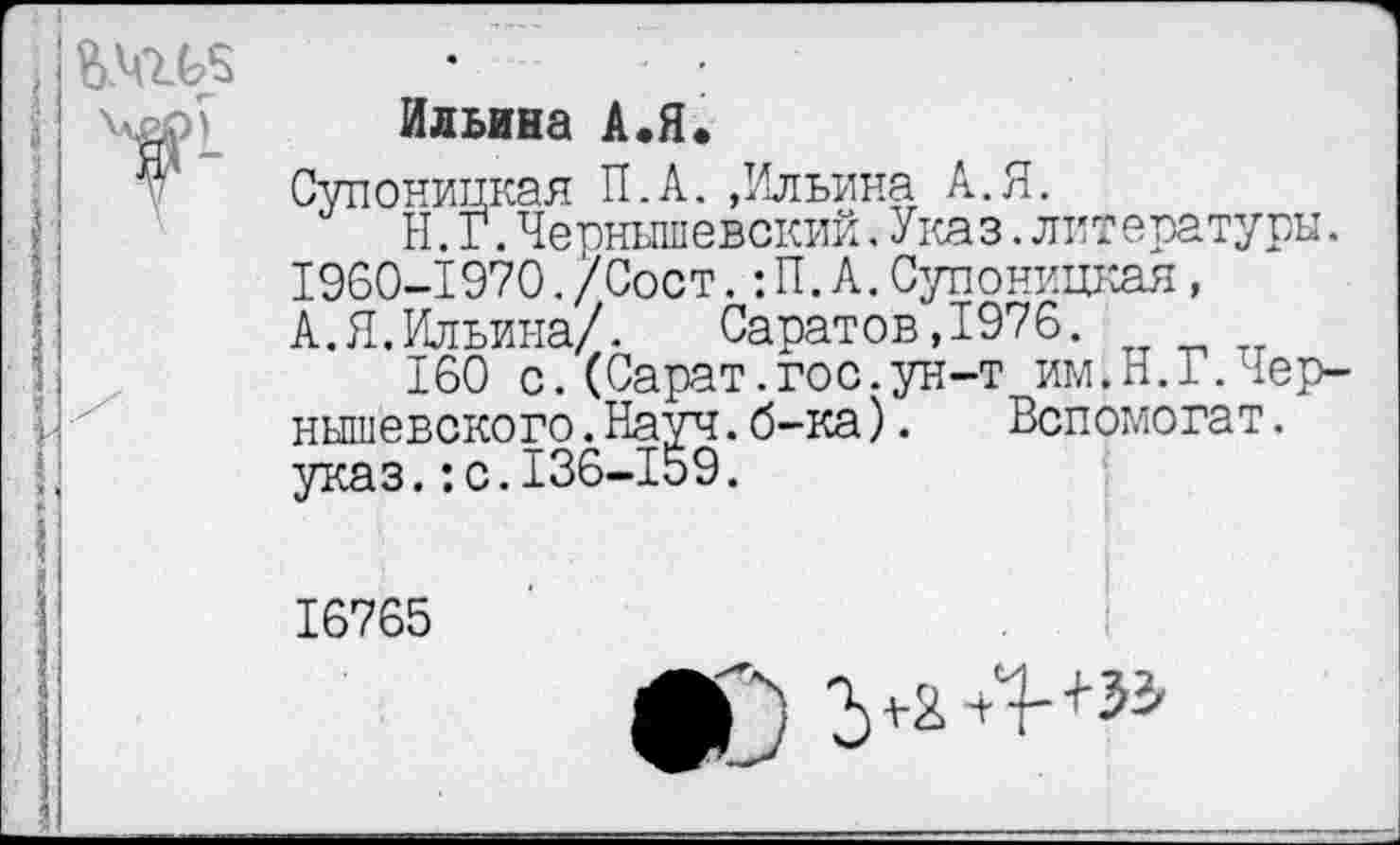 ﻿Ильина А.Я.
Супоницкая П.А.,Ильина А.Я.
Н.Г.Чернышевский.Указ.литературы. 1960-1970./Сост.:П.А.Супоницкая, А.Я.Ильина/.	Саратов,1976.
160 с.(Сарат.гос.ун-т им.Н.Г.Чернышевского. Науч. б-ка). Вспомогат. указ.:с.136-159.
16765